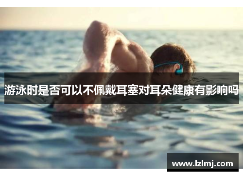 游泳时是否可以不佩戴耳塞对耳朵健康有影响吗